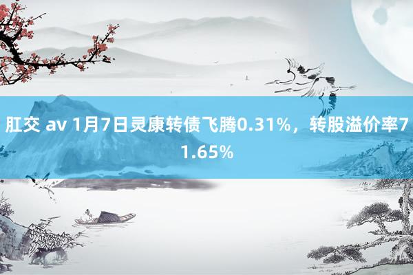 肛交 av 1月7日灵康转债飞腾0.31%，转股溢价率71.65%