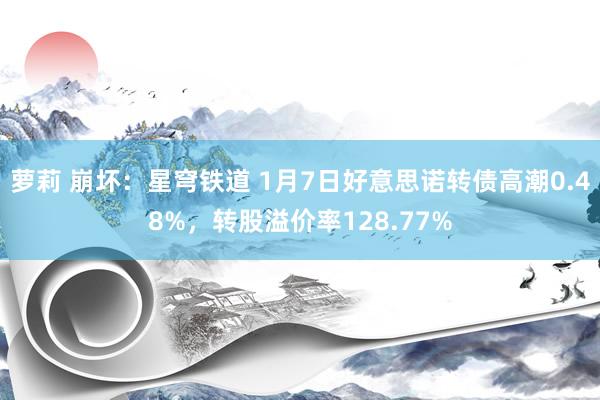 萝莉 崩坏：星穹铁道 1月7日好意思诺转债高潮0.48%，转股溢价率128.77%