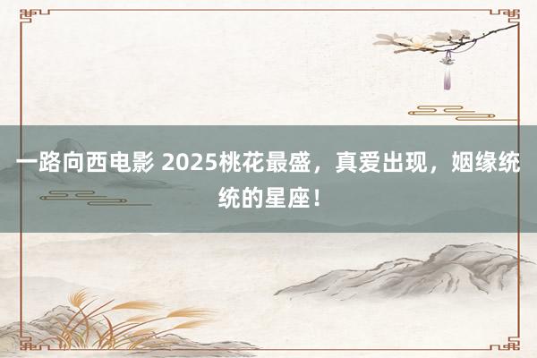 一路向西电影 2025桃花最盛，真爱出现，姻缘统统的星座！