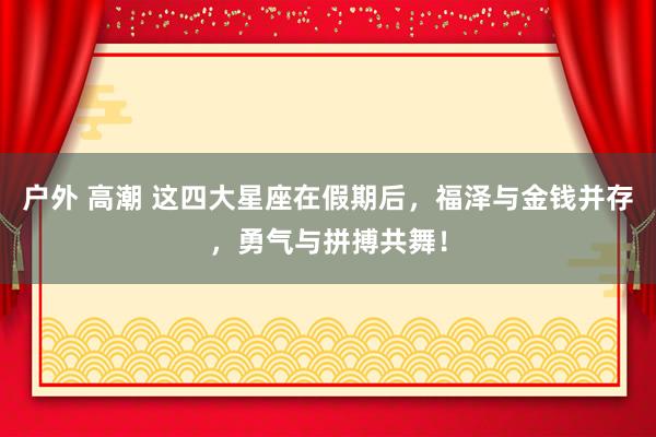 户外 高潮 这四大星座在假期后，福泽与金钱并存，勇气与拼搏共舞！