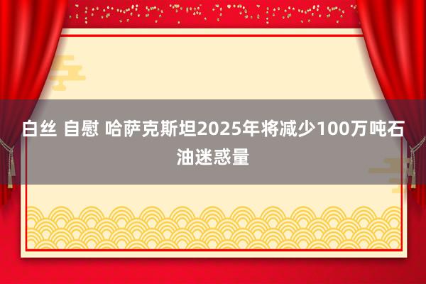 白丝 自慰 哈萨克斯坦2025年将减少100万吨石油迷惑量