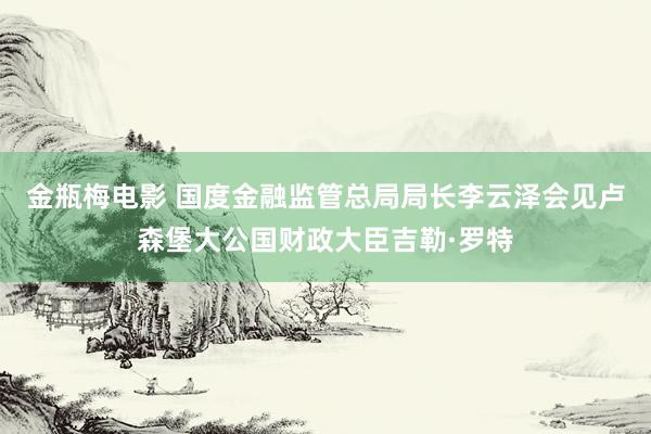 金瓶梅电影 国度金融监管总局局长李云泽会见卢森堡大公国财政大臣吉勒·罗特