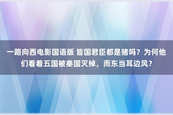 一路向西电影国语版 皆国君臣都是猪吗？为何他们看着五国被秦国灭掉，而东当耳边风？