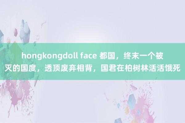 hongkongdoll face 都国，终末一个被灭的国度，透顶废弃相背，国君在柏树林活活饿死