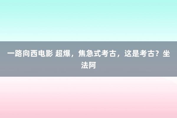 一路向西电影 超爆，焦急式考古，这是考古？坐法阿