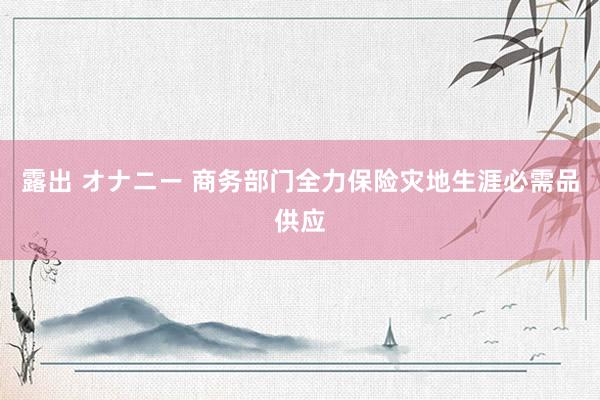 露出 オナニー 商务部门全力保险灾地生涯必需品供应