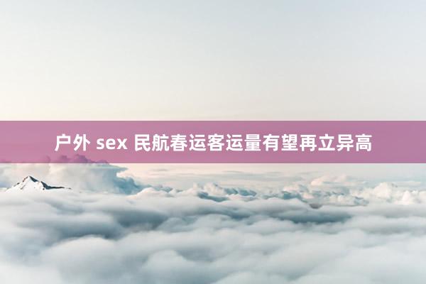 户外 sex 民航春运客运量有望再立异高