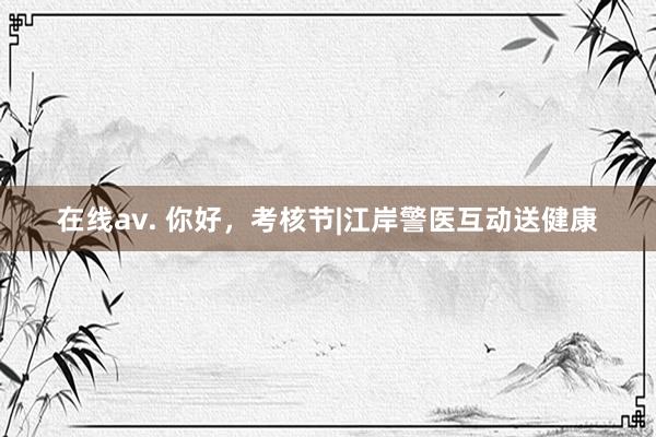 在线av. 你好，考核节|江岸警医互动送健康