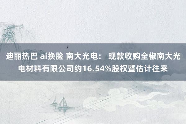 迪丽热巴 ai换脸 南大光电： 现款收购全椒南大光电材料有限公司约16.54%股权暨估计往来