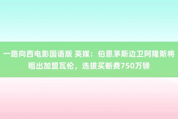 一路向西电影国语版 英媒：伯恩茅斯边卫阿隆斯将租出加盟瓦伦，选拔买断费750万镑