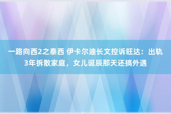 一路向西2之泰西 伊卡尔迪长文控诉旺达：出轨3年拆散家庭，女儿诞辰那天还搞外遇