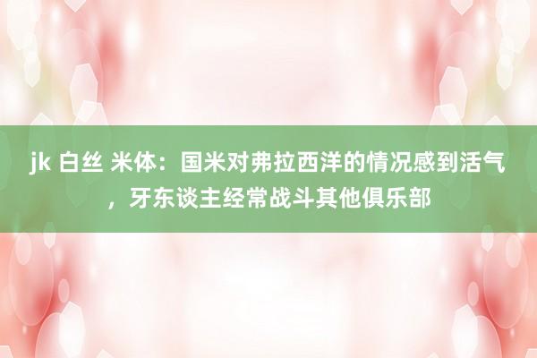 jk 白丝 米体：国米对弗拉西洋的情况感到活气，牙东谈主经常战斗其他俱乐部