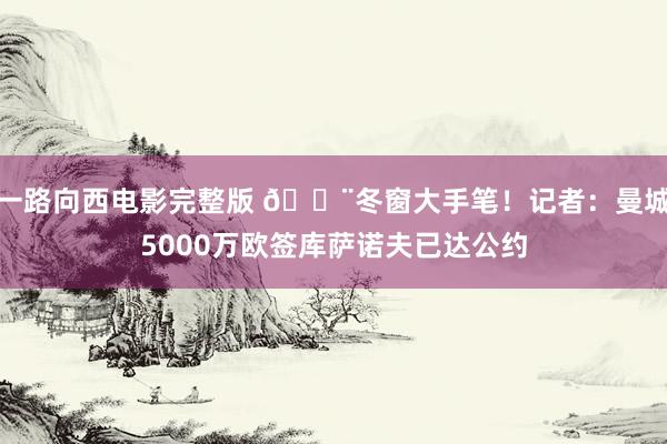 一路向西电影完整版 🚨冬窗大手笔！记者：曼城5000万欧签库萨诺夫已达公约