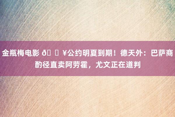 金瓶梅电影 💥公约明夏到期！德天外：巴萨商酌径直卖阿劳霍，尤文正在道判