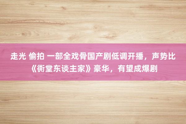 走光 偷拍 一部全戏骨国产剧低调开播，声势比《衖堂东谈主家》豪华，有望成爆剧