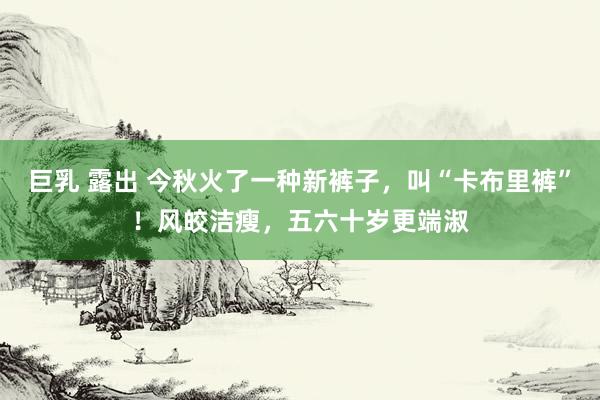 巨乳 露出 今秋火了一种新裤子，叫“卡布里裤”！风皎洁瘦，五六十岁更端淑