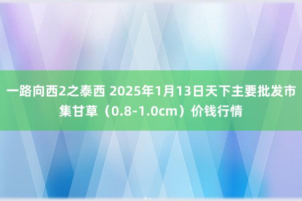 一路向西2之泰西 2025年1月13日天下主要批发市集甘草（0.8-1.0cm）价钱行情