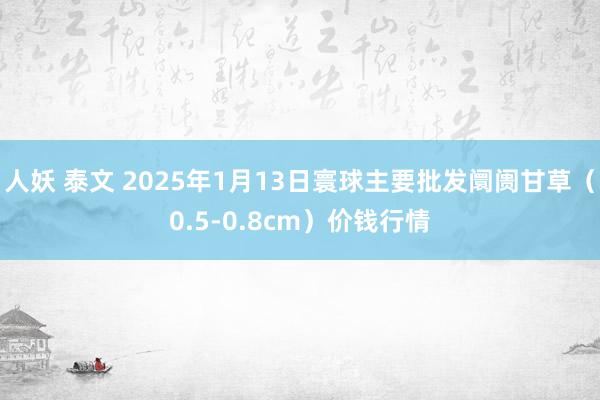 人妖 泰文 2025年1月13日寰球主要批发阛阓甘草（0.5-0.8cm）价钱行情