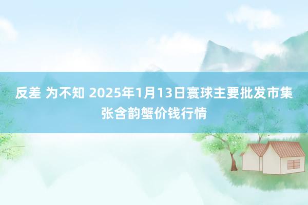 反差 为不知 2025年1月13日寰球主要批发市集张含韵蟹价钱行情