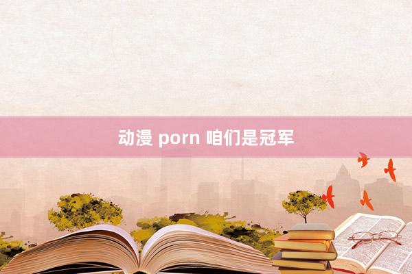 动漫 porn 咱们是冠军