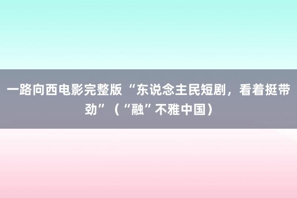 一路向西电影完整版 “东说念主民短剧，看着挺带劲”（“融”不雅中国）