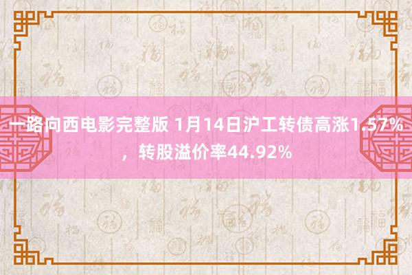 一路向西电影完整版 1月14日沪工转债高涨1.57%，转股溢价率44.92%