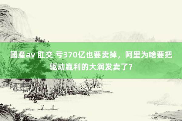 國產av 肛交 亏370亿也要卖掉，阿里为啥要把驱动赢利的大润发卖了？