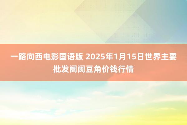 一路向西电影国语版 2025年1月15日世界主要批发阛阓豆角价钱行情