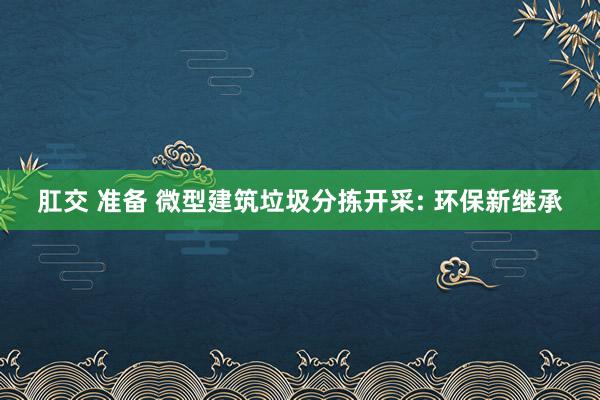 肛交 准备 微型建筑垃圾分拣开采: 环保新继承