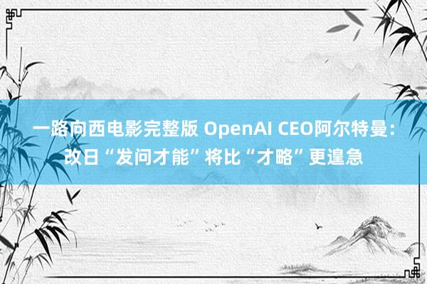 一路向西电影完整版 OpenAI CEO阿尔特曼：改日“发问才能”将比“才略”更遑急