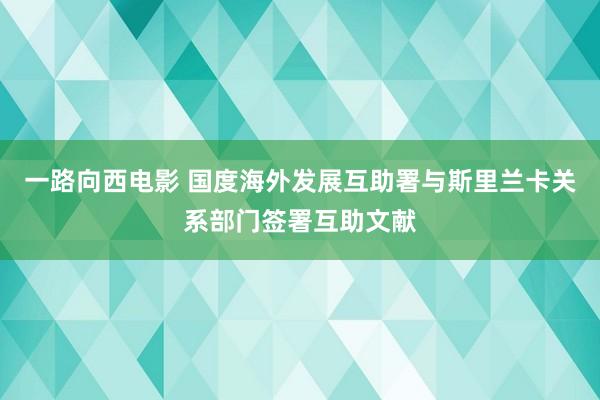 一路向西电影 国度海外发展互助署与斯里兰卡关系部门签署互助文献