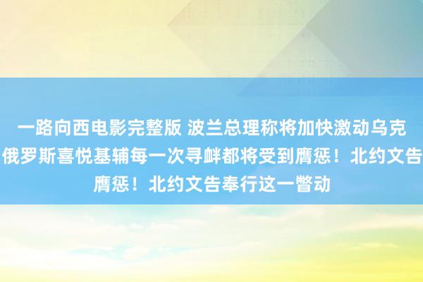 一路向西电影完整版 波兰总理称将加快激动乌克兰入盟进度！俄罗斯喜悦基辅每一次寻衅都将受到膺惩！北约文告奉行这一瞥动