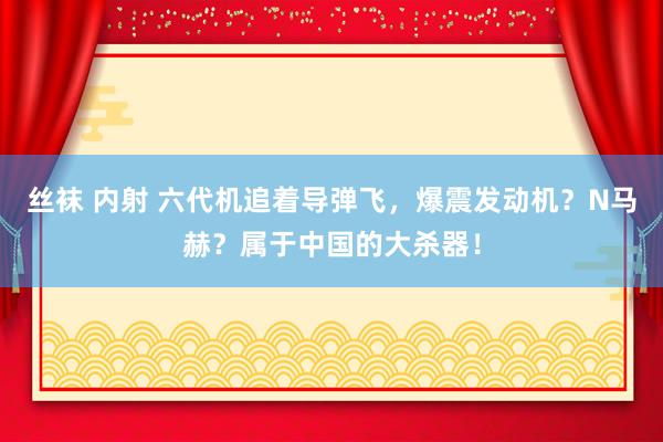 丝袜 内射 六代机追着导弹飞，爆震发动机？N马赫？属于中国的大杀器！