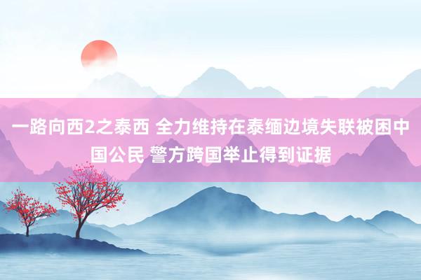 一路向西2之泰西 全力维持在泰缅边境失联被困中国公民 警方跨国举止得到证据