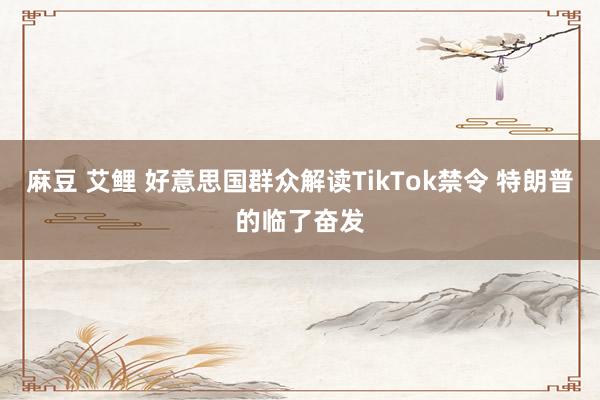 麻豆 艾鲤 好意思国群众解读TikTok禁令 特朗普的临了奋发