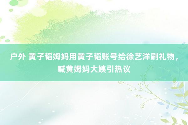 户外 黄子韬姆妈用黄子韬账号给徐艺洋刷礼物，喊黄姆妈大姨引热议