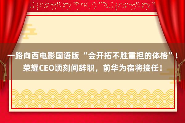 一路向西电影国语版 “会开拓不胜重担的体格”！荣耀CEO顷刻间辞职，前华为宿将接任！