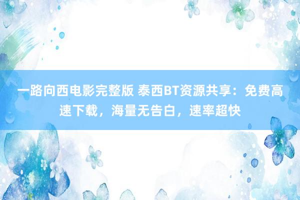 一路向西电影完整版 泰西BT资源共享：免费高速下载，海量无告白，速率超快