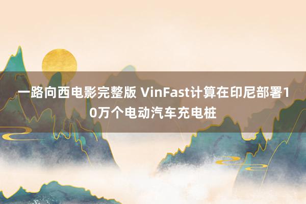 一路向西电影完整版 VinFast计算在印尼部署10万个电动汽车充电桩