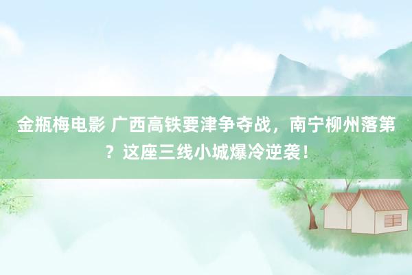 金瓶梅电影 广西高铁要津争夺战，南宁柳州落第？这座三线小城爆冷逆袭！
