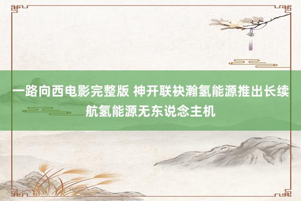 一路向西电影完整版 神开联袂瀚氢能源推出长续航氢能源无东说念主机