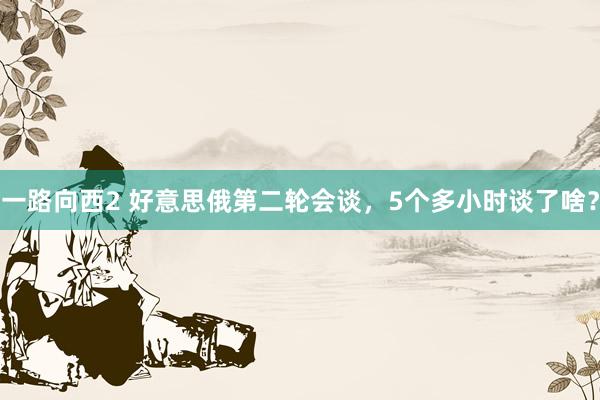 一路向西2 好意思俄第二轮会谈，5个多小时谈了啥？