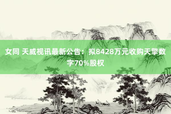 女同 天威视讯最新公告：拟8428万元收购天擎数字70%股权