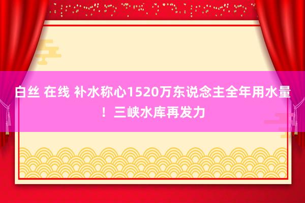 白丝 在线 补水称心1520万东说念主全年用水量！三峡水库再发力