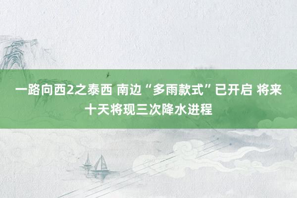 一路向西2之泰西 南边“多雨款式”已开启 将来十天将现三次降水进程