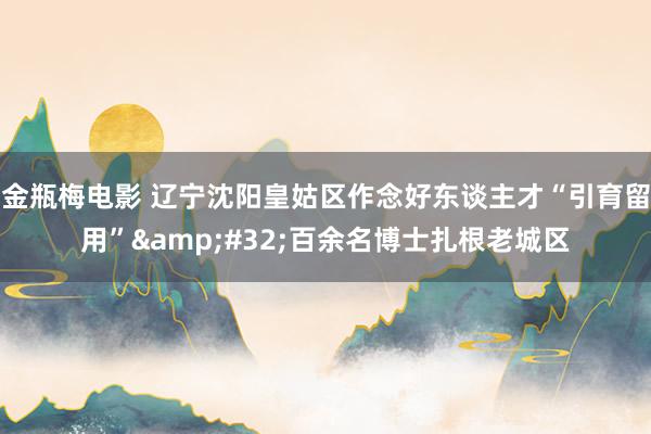 金瓶梅电影 辽宁沈阳皇姑区作念好东谈主才“引育留用”&#32;百余名博士扎根老城区